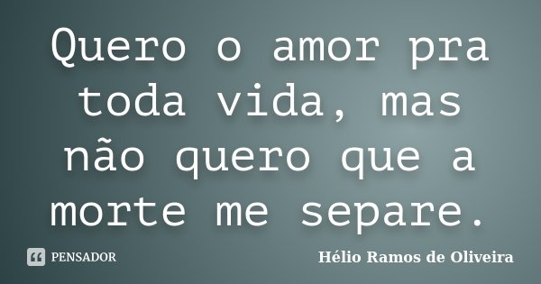Quero o amor pra toda vida, mas não quero que a morte me separe.... Frase de Hélio Ramos de Oliveira.