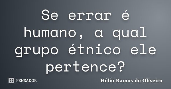 Se errar é humano, a qual grupo étnico ele pertence?... Frase de Hélio Ramos de Oliveira.