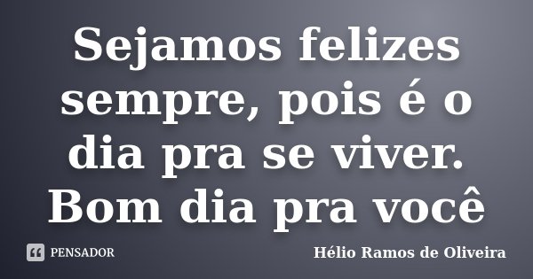 Sejamos felizes sempre, pois é o dia pra se viver. Bom dia pra você... Frase de Hélio Ramos de Oliveira.