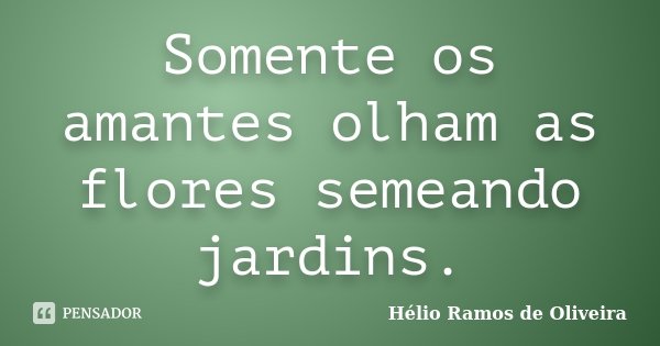 Somente os amantes olham as flores semeando jardins.... Frase de Hélio Ramos de Oliveira.