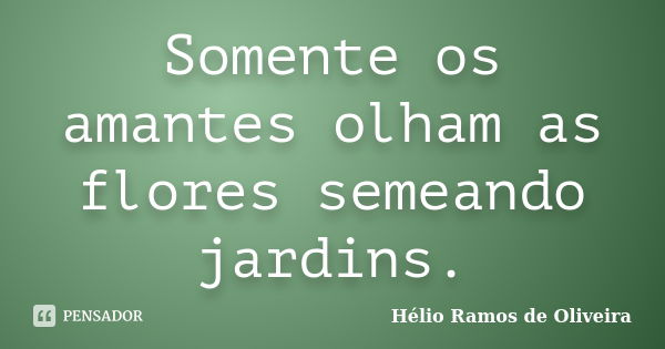 Somente os amantes olham as flores semeando jardins.... Frase de Hélio Ramos de Oliveira.