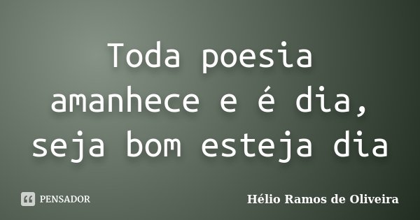 Toda poesia amanhece e é dia, seja bom esteja dia... Frase de Hélio Ramos de Oliveira.