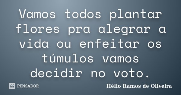 Vamos todos plantar flores pra alegrar a vida ou enfeitar os túmulos vamos decidir no voto.... Frase de Hélio Ramos de Oliveira.