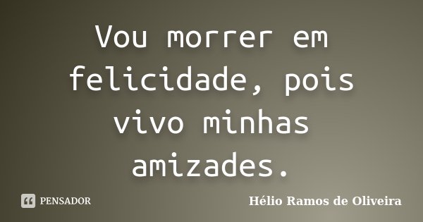 Vou morrer em felicidade, pois vivo minhas amizades.... Frase de Hélio Ramos de Oliveira.