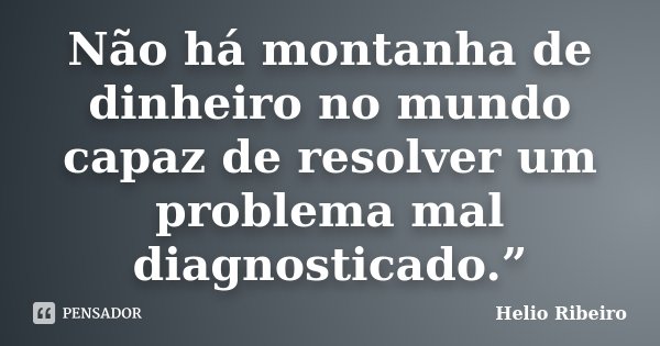 Não há montanha de dinheiro no mundo capaz de resolver um problema mal diagnosticado.”... Frase de Hélio Ribeiro.