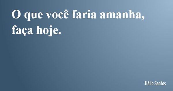 O que você faria amanha, faça hoje.... Frase de Hélio Santos.