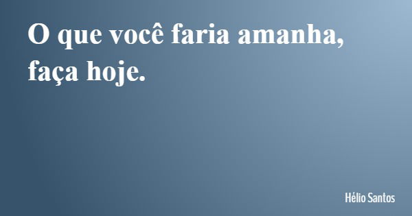 O que você faria amanha, faça hoje.... Frase de Hélio Santos.