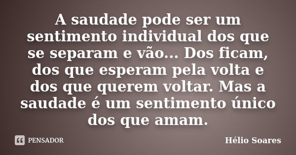 A saudade pode ser um sentimento individual dos que se separam e vão... Dos ficam, dos que esperam pela volta e dos que querem voltar. Mas a saudade é um sentim... Frase de Hélio Soares.