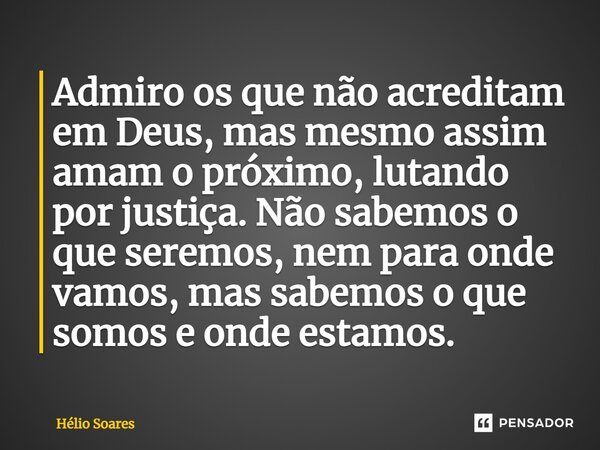 ⁠Admiro os que não acreditam em Deus, mas mesmo assim amam o próximo, lutando por justiça. Não sabemos o que seremos, nem para onde vamos, mas sabemos o que som... Frase de Hélio Soares.