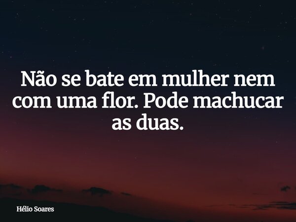 Não se bate em mulher nem com uma flor. Pode machucar as duas.... Frase de Hélio Soares.