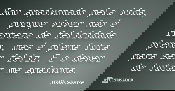 Sou apaixonado pela vida, porque viver não é certeza de felicidade plena, mas é plena luta para ser feliz. E o dever de lutar me apaixona.... Frase de Hélio Soares.