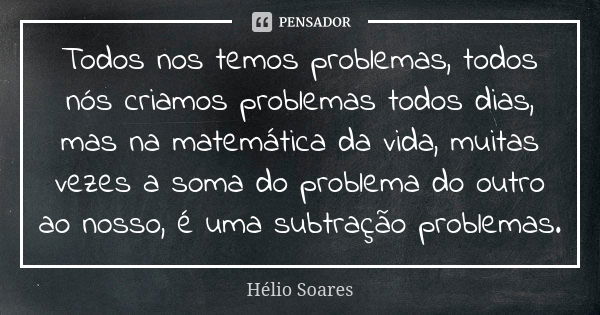 Todos nos temos problemas, todos nós criamos problemas todos dias, mas na matemática da vida, muitas vezes a soma do problema do outro ao nosso, é uma subtração... Frase de Hélio Soares.