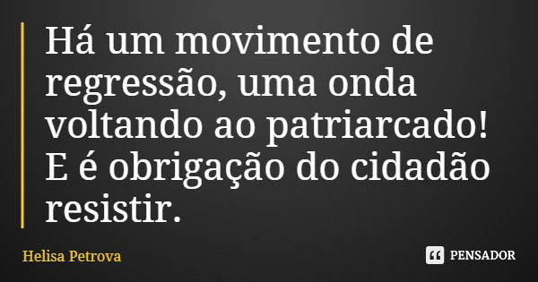 Há um movimento de regressão, uma onda voltando ao patriarcado! E é obrigação do cidadão resistir.... Frase de Helisa Petrova.