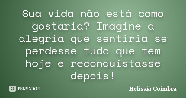 Sua vida não está como gostaria? Imagine a alegria que sentiria se perdesse tudo que tem hoje e reconquistasse depois!... Frase de Helíssia Coimbra.