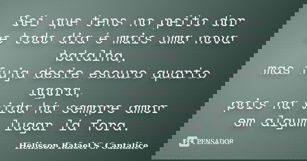 Sei que tens no peito dor e todo dia é mais uma nova batalha, mas fuja deste escuro quarto agora, pois na vida há sempre amor em algum lugar lá fora.... Frase de Helisson Rafael S. Cantalice.