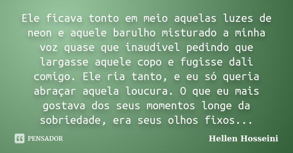 Ele ficava tonto em meio aquelas luzes de neon e aquele barulho misturado a minha voz quase que inaudível pedindo que largasse aquele copo e fugisse dali comigo... Frase de Hellen Hosseini.