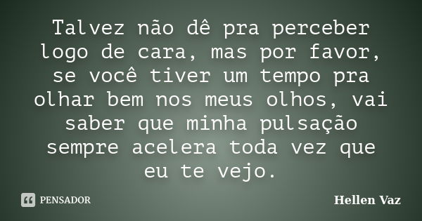 Talvez não dê pra perceber logo de cara, mas por favor, se você tiver um tempo pra olhar bem nos meus olhos, vai saber que minha pulsação sempre acelera toda ve... Frase de Hellen Vaz.