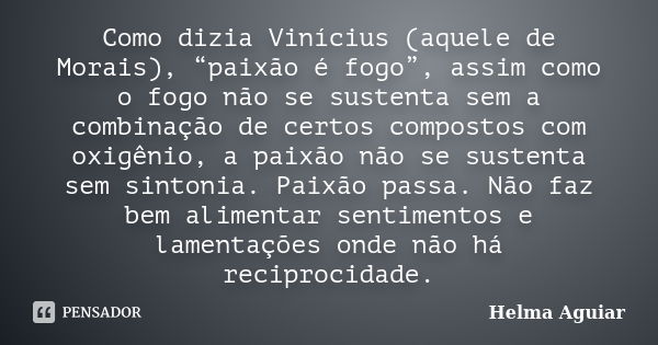 Como dizia Vinícius (aquele de Morais), “paixão é fogo”, assim como o fogo não se sustenta sem a combinação de certos compostos com oxigênio, a paixão não se su... Frase de Helma Aguiar.