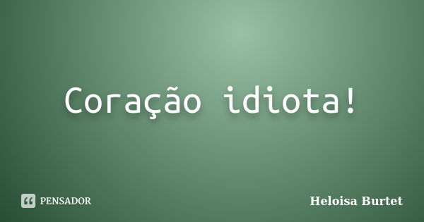 Coração idiota!... Frase de Heloisa Burtet.