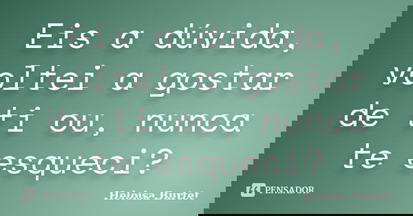 Eis a dúvida, voltei a gostar de ti ou, nunca te esqueci?... Frase de Heloisa Burtet.