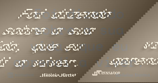 Foi dizendo sobre a sua vida, que eu aprendi a viver.... Frase de Heloisa Burtet.