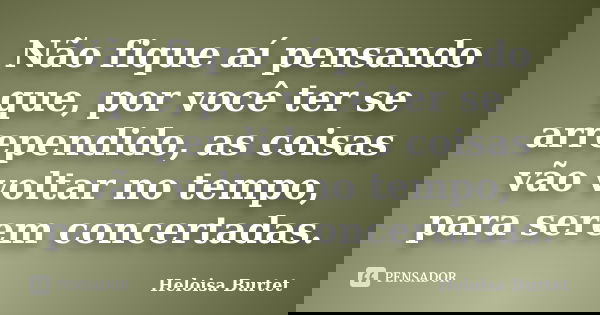 Não fique aí pensando que, por você ter se arrependido, as coisas vão voltar no tempo, para serem concertadas.... Frase de Heloisa Burtet.