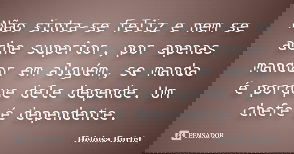 Não sinta-se feliz e nem se ache superior, por apenas mandar em alguém, se manda é porque dele depende. Um chefe é dependente.... Frase de Heloisa Burtet.