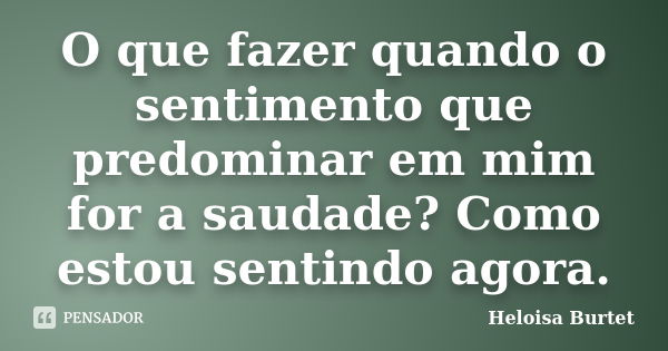 O que fazer quando o sentimento que predominar em mim for a saudade? Como estou sentindo agora.... Frase de Heloisa Burtet.