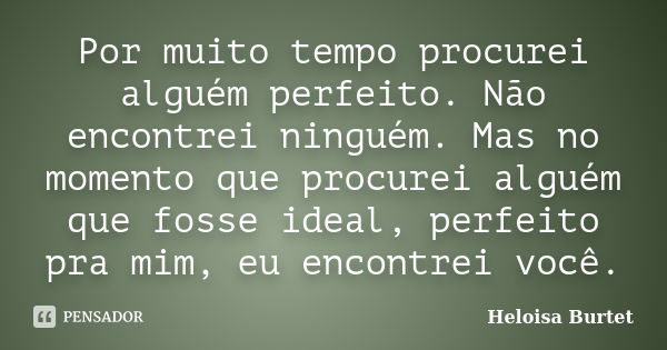 Por muito tempo procurei alguém perfeito. Não encontrei ninguém. Mas no momento que procurei alguém que fosse ideal, perfeito pra mim, eu encontrei você.... Frase de Heloisa Burtet.