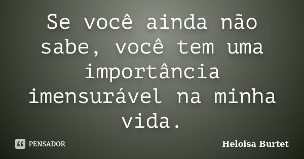 Se você ainda não sabe, você tem uma importância imensurável na minha vida.... Frase de Heloisa Burtet.