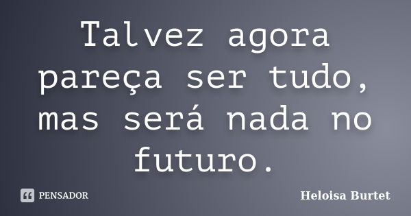 Talvez agora pareça ser tudo, mas será nada no futuro.... Frase de Heloisa Burtet.