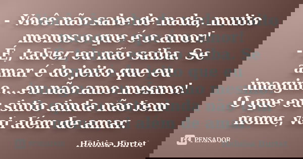 - Você não sabe de nada, muito menos o que é o amor! - É, talvez eu não saiba. Se amar é do jeito que eu imagino...eu não amo mesmo! O que eu sinto ainda não te... Frase de Heloisa Burtet.