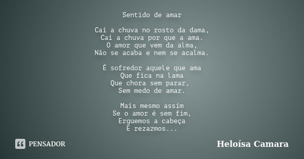 Sentido de amar Cai a chuva no rosto da dama, Cai a chuva por que a ama. O amor que vem da alma, Não se acaba e nem se acalma. É sofredor aquele que ama Que fic... Frase de Heloísa Camara.