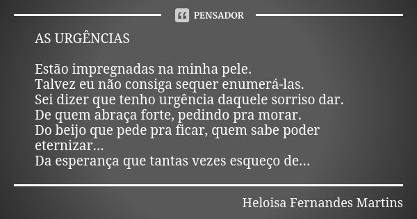 AS URGÊNCIAS Estão impregnadas na minha pele. Talvez eu não consiga sequer enumerá-las. Sei dizer que tenho urgência daquele sorriso dar. De quem abraça forte, ... Frase de Heloisa Fernandes Martins.