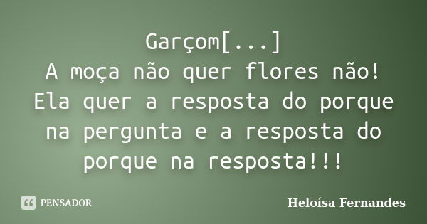 Garçom[...] A moça não quer flores não! Ela quer a resposta do porque na pergunta e a resposta do porque na resposta!!!... Frase de Heloísa Fernandes.