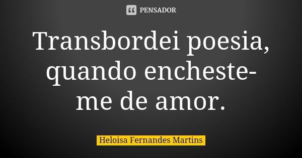 Transbordei poesia, quando encheste-me de amor.... Frase de Heloisa Fernandes Martins.