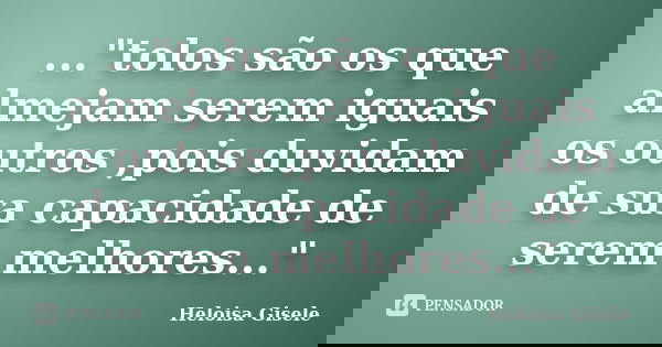 ..."tolos são os que almejam serem iguais os outros ,pois duvidam de sua capacidade de serem melhores..."... Frase de Heloisa Gisele.