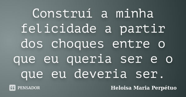 Construí a minha felicidade a partir dos choques entre o que eu queria ser e o que eu deveria ser.... Frase de Heloisa Maria Perpétuo.