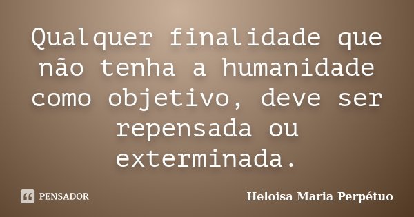Qualquer finalidade que não tenha a humanidade como objetivo, deve ser repensada ou exterminada.... Frase de Heloisa Maria Perpétuo.