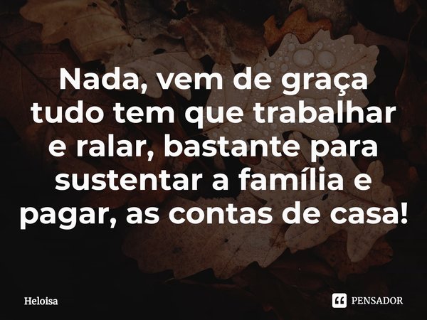 Nada, vem de graça tudo tem que trabalhar e ralar, bastante para sustentar a família e pagar, as contas de casa!... Frase de Heloísa.