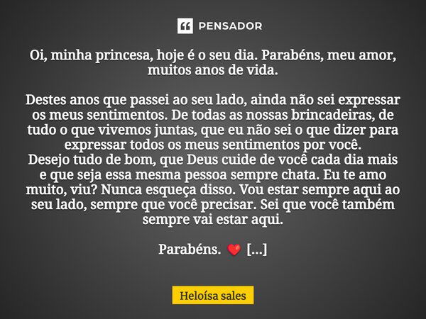 Oi, minha princesa, hoje é o seu dia. Parabéns, meu amor, muitos anos de vida. Destes anos que passei ao seu lado, ainda não sei expressar os meus sentimentos. ... Frase de Heloísa sales.