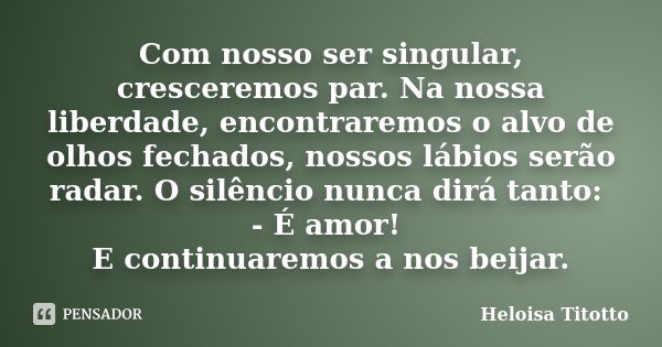 Com nosso ser singular, cresceremos par. Na nossa liberdade, encontraremos o alvo de olhos fechados, nossos lábios serão radar. O silêncio nunca dirá tanto: - É... Frase de Heloisa Titotto.