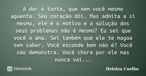 A dor é tanta, que nem você mesmo aguenta. Seu coração dói. Mas admita a si mesmo, ele é o motivo e a solução dos seus problemas não é mesmo? Eu sei que você o ... Frase de Heloiza Coelho.