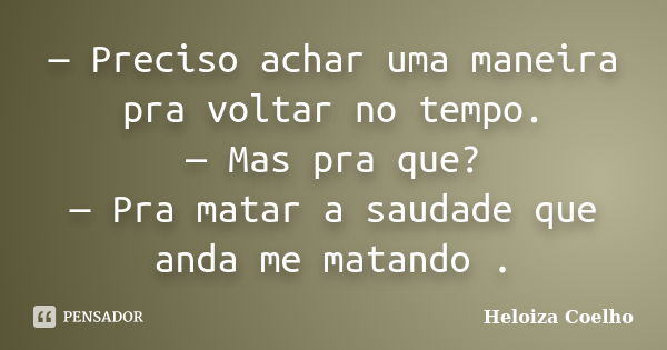 — Preciso achar uma maneira pra voltar no tempo. — Mas pra que? — Pra matar a saudade que anda me matando .... Frase de Heloiza Coelho.