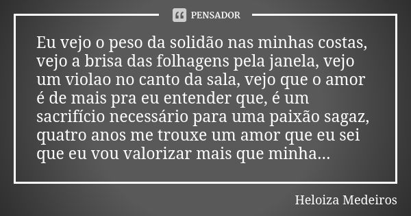 Eu vejo o peso da solidão nas minhas costas, vejo a brisa das folhagens pela janela, vejo um violao no canto da sala, vejo que o amor é de mais pra eu entender ... Frase de Heloiza Medeiros.