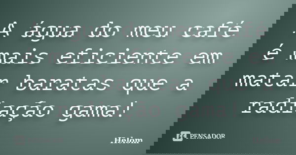 A água do meu café é mais eficiente em matar baratas que a radiação gama!... Frase de Helom.