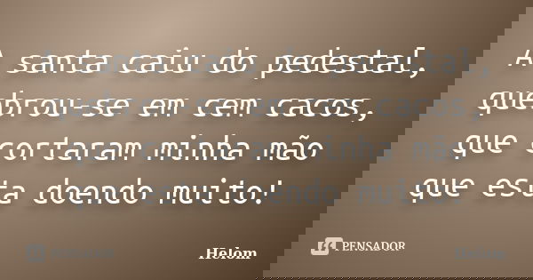 A santa caiu do pedestal, quebrou-se em cem cacos, que cortaram minha mão que esta doendo muito!... Frase de Helom.