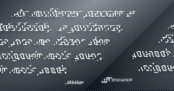As mulheres passam e Adellaide, a guitarra, fica pra me fazer bem quando ninguém mais quer, ninguém mais pode.... Frase de Helom.