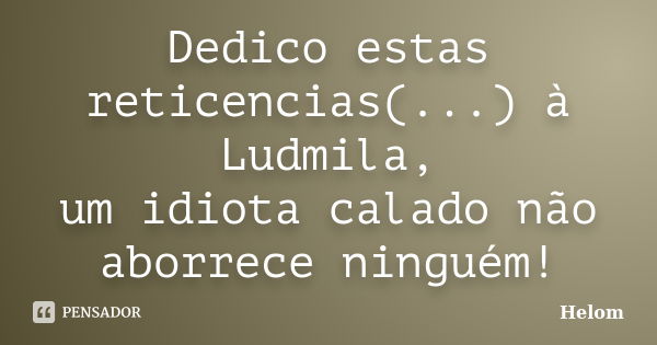 Dedico estas reticencias(...) à Ludmila, um idiota calado não aborrece ninguém!... Frase de Helom.