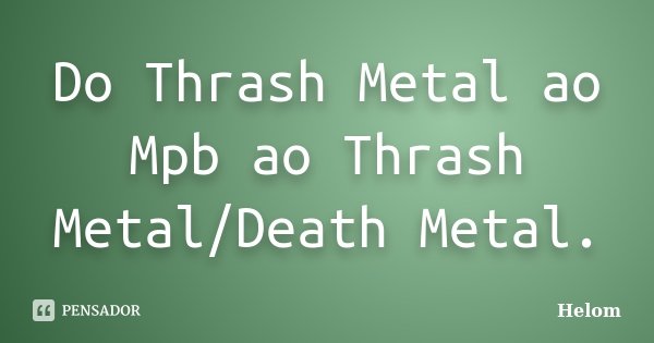 Do Thrash Metal ao Mpb ao Thrash Metal/Death Metal.... Frase de Helom.